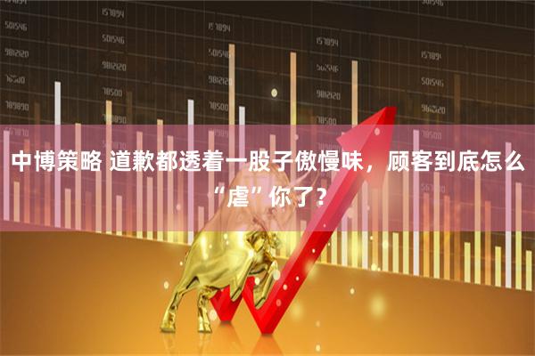 中博策略 道歉都透着一股子傲慢味，顾客到底怎么“虐”你了？