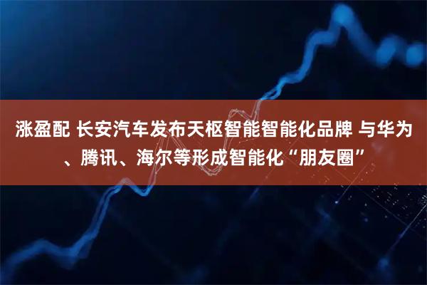 涨盈配 长安汽车发布天枢智能智能化品牌 与华为、腾讯、海尔等形成智能化“朋友圈”
