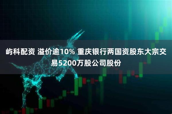 屿科配资 溢价逾10% 重庆银行两国资股东大宗交易5200万股公司股份