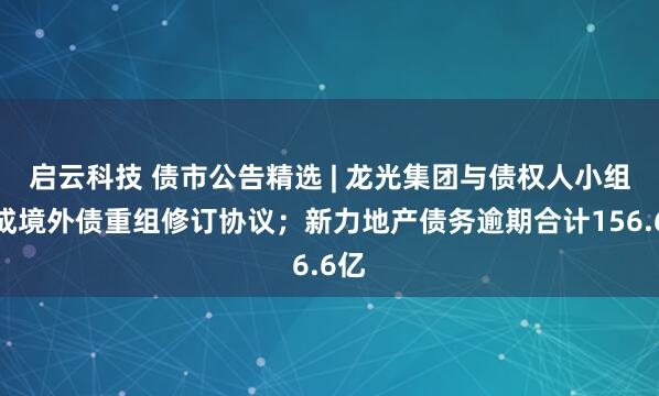 启云科技 债市公告精选 | 龙光集团与债权人小组达成境外债重组修订协议；新力地产债务逾期合计156.6亿