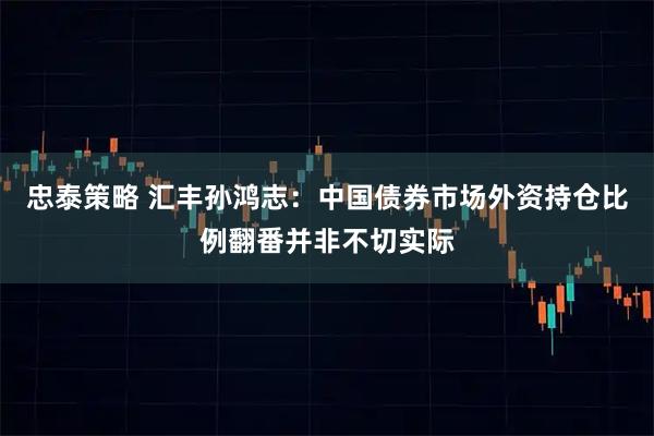 忠泰策略 汇丰孙鸿志：中国债券市场外资持仓比例翻番并非不切实际