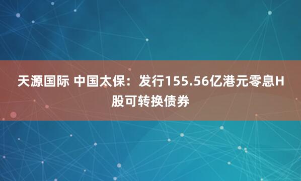 天源国际 中国太保：发行155.56亿港元零息H股可转换债券