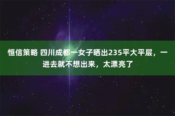 恒信策略 四川成都一女子晒出235平大平层，一进去就不想出来，太漂亮了