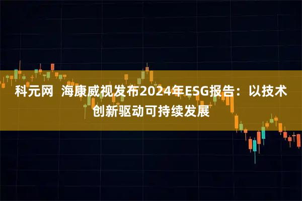 科元网  海康威视发布2024年ESG报告：以技术创新驱动可持续发展
