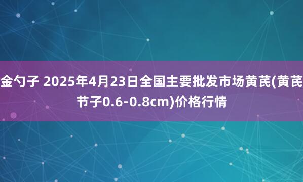 金勺子 2025年4月23日全国主要批发市场黄芪(黄芪节子0.6-0.8cm)价格行情