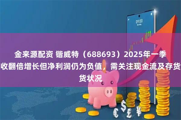 金来源配资 锴威特（688693）2025年一季度营收翻倍增长但净利润仍为负值，需关注现金流及存货状况