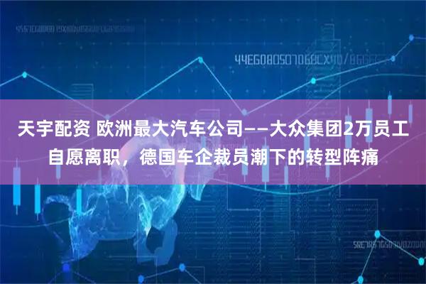 天宇配资 欧洲最大汽车公司——大众集团2万员工自愿离职，德国车企裁员潮下的转型阵痛