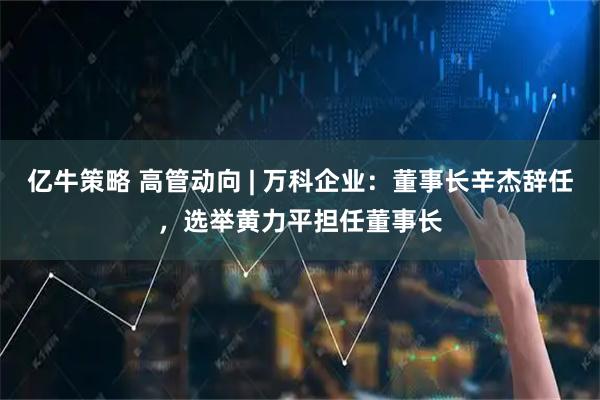 亿牛策略 高管动向 | 万科企业：董事长辛杰辞任，选举黄力平担任董事长