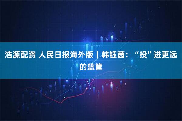浩源配资 人民日报海外版｜韩钰茜：“投”进更远的篮筐