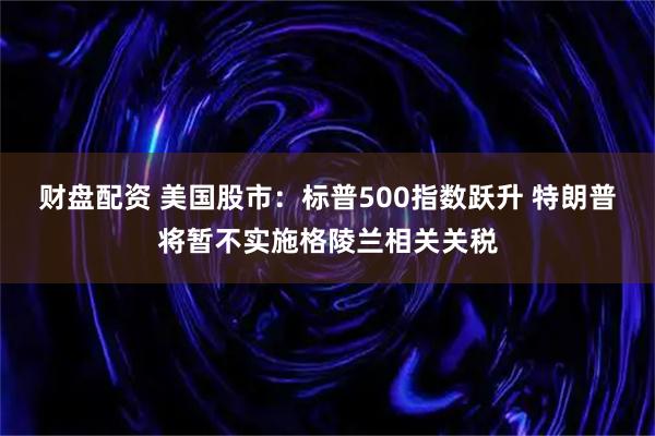 财盘配资 美国股市：标普500指数跃升 特朗普将暂不实施格陵兰相关关税
