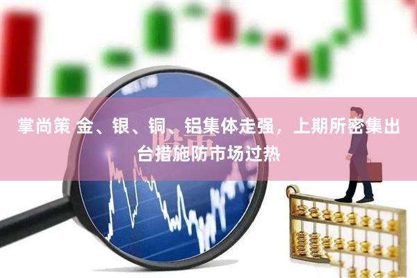 掌尚策 金、银、铜、铝集体走强，上期所密集出台措施防市场过热