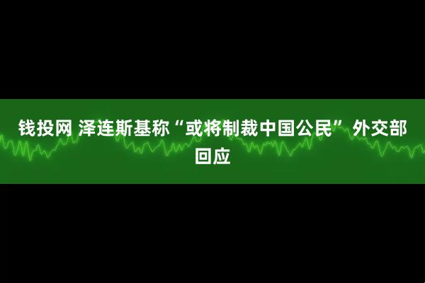 钱投网 泽连斯基称“或将制裁中国公民” 外交部回应