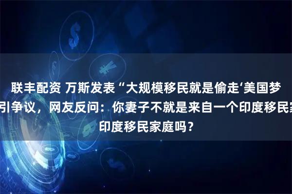 联丰配资 万斯发表“大规模移民就是偷走‘美国梦’”言论引争议，网友反问：你妻子不就是来自一个印度移民家庭吗？