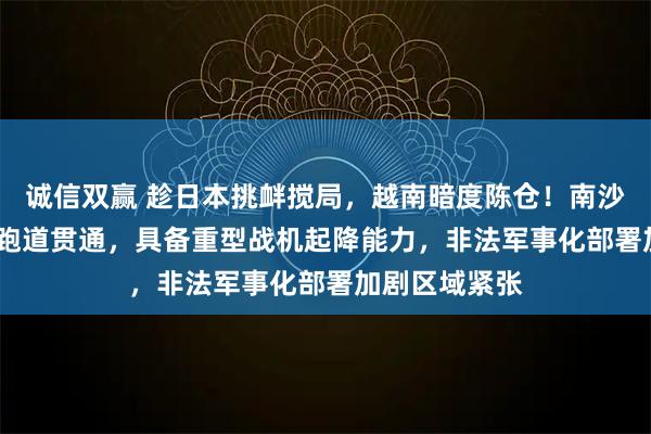 诚信双赢 趁日本挑衅搅局，越南暗度陈仓！南沙柏礁3200米跑道贯通，具备重型战机起降能力，非法军事化部署加剧区域紧张