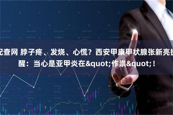 配查网 脖子疼、发烧、心慌？西安甲康甲状腺张新亮提醒：当心是亚甲炎在"作祟"！