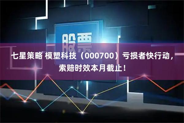 七星策略 模塑科技（000700）亏损者快行动，索赔时效本月截止！