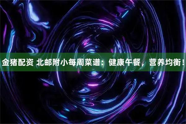 金猪配资 北邮附小每周菜谱：健康午餐，营养均衡！