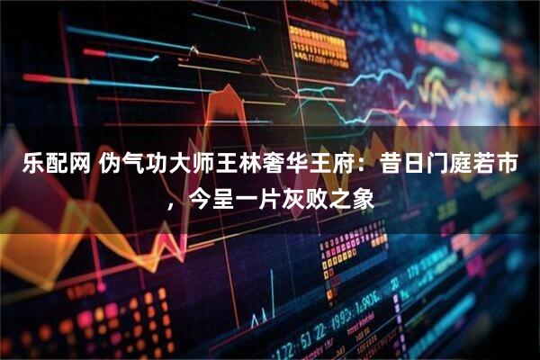 乐配网 伪气功大师王林奢华王府：昔日门庭若市，今呈一片灰败之象