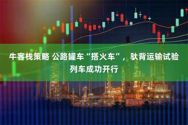牛客栈策略 公路罐车“搭火车”，驮背运输试验列车成功开行