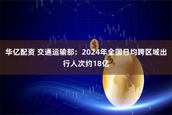 华亿配资 交通运输部：2024年全国日均跨区域出行人次约18亿