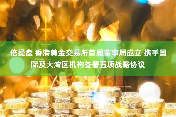 倍操盘 香港黄金交易所首届董事局成立 携手国际及大湾区机构签署五项战略协议