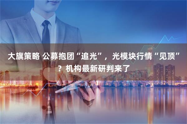 大旗策略 公募抱团“追光”，光模块行情“见顶”？机构最新研判来了