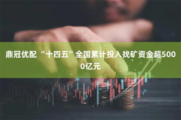 鼎冠优配 “十四五”全国累计投入找矿资金超5000亿元
