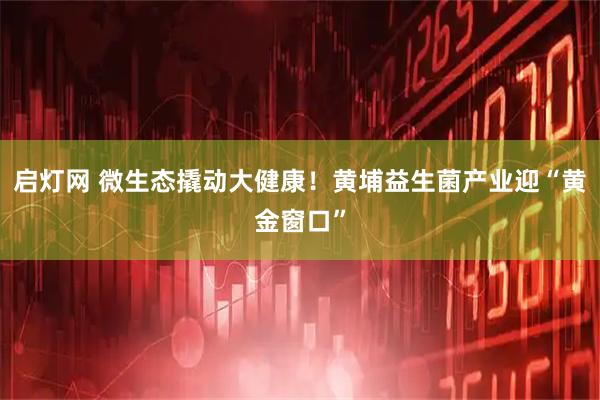 启灯网 微生态撬动大健康！黄埔益生菌产业迎“黄金窗口”