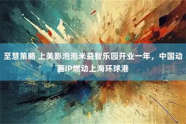 至慧策略 上美影泡泡米益智乐园开业一年，中国动画IP燃动上海环球港