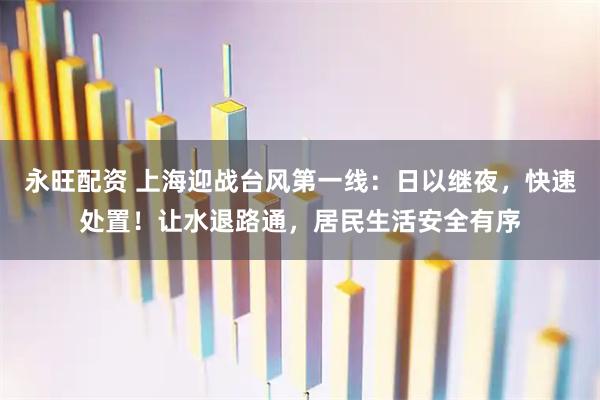 永旺配资 上海迎战台风第一线：日以继夜，快速处置！让水退路通，居民生活安全有序